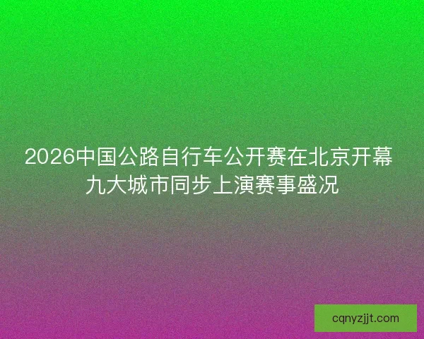 2026中国公路自行车公开赛在北京开幕 九大城市同步上演赛事盛况 2026中国公路自行车公开赛在北京开幕 九大城市同步上演赛事盛况