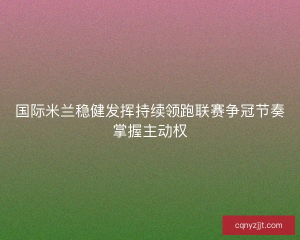 国际米兰稳健发挥持续领跑联赛争冠节奏掌握主动权