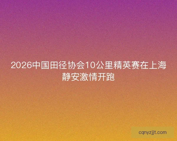 2026中国田径协会10公里精英赛在上海静安激情开跑