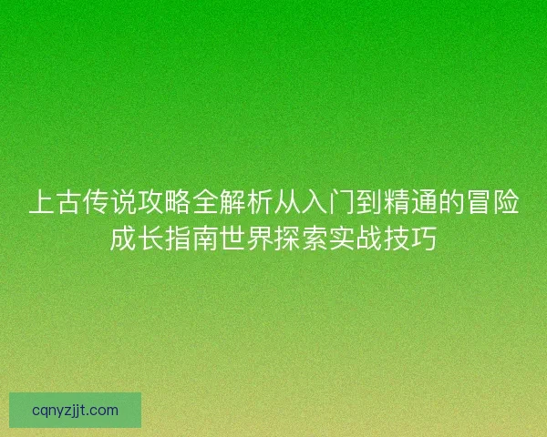 上古传说攻略全解析从入门到精通的冒险成长指南世界探索实战技巧