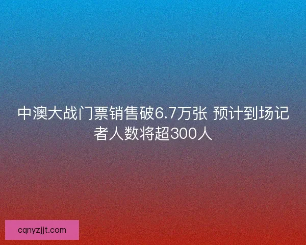 中澳大战门票销售破6.7万张 预计到场记者人数将超300人