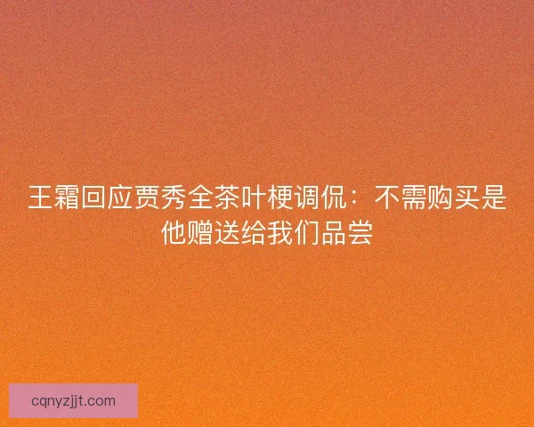 王霜回应贾秀全茶叶梗调侃：不需购买是他赠送给我们品尝