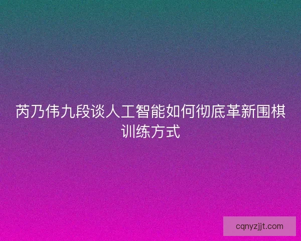芮乃伟九段谈人工智能如何彻底革新围棋训练方式