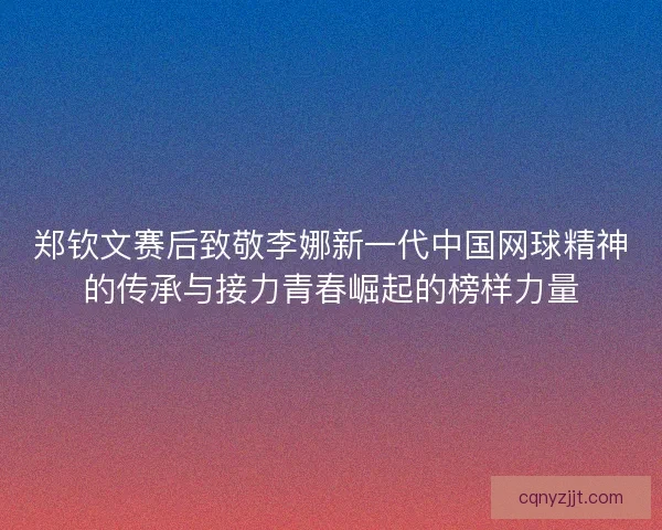 郑钦文赛后致敬李娜新一代中国网球精神的传承与接力青春崛起的榜样力量