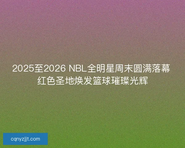 2025至2026 NBL全明星周末圆满落幕 红色圣地焕发篮球璀璨光辉
