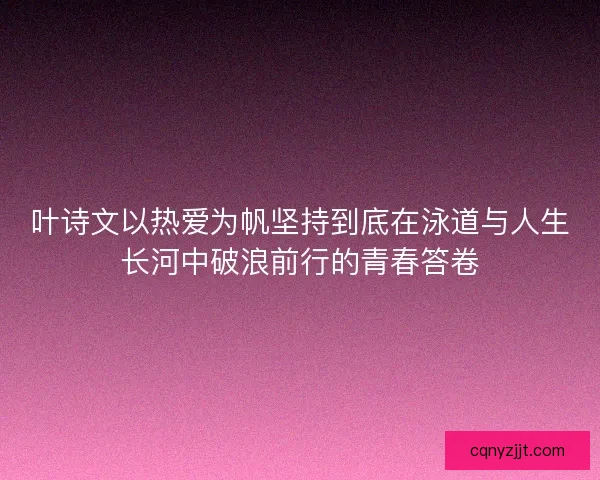 叶诗文以热爱为帆坚持到底在泳道与人生长河中破浪前行的青春答卷 叶诗文以热爱为帆坚持到底在泳道与人生长河中破浪前行的青春答卷