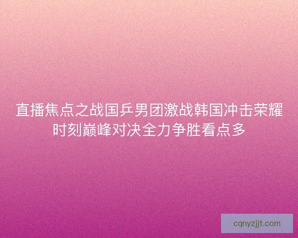 直播焦点之战国乒男团激战韩国冲击荣耀时刻巅峰对决全力争胜看点多
