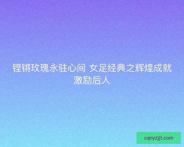 铿锵玫瑰永驻心间 女足经典之辉煌成就激励后人