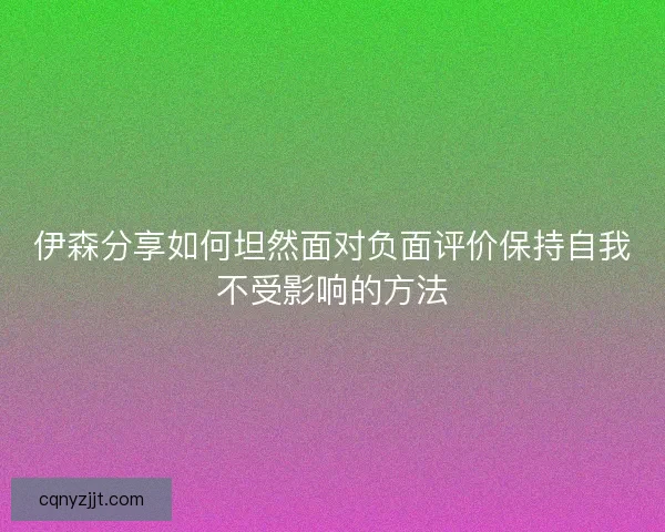 伊森分享如何坦然面对负面评价保持自我不受影响的方法