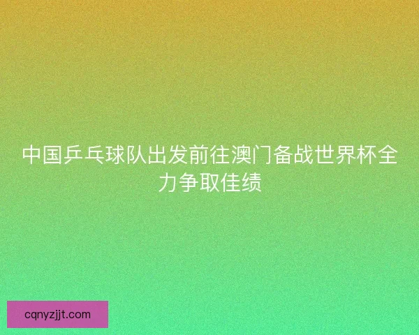 中国乒乓球队出发前往澳门备战世界杯全力争取佳绩 中国乒乓球队出发前往澳门备战世界杯全力争取佳绩