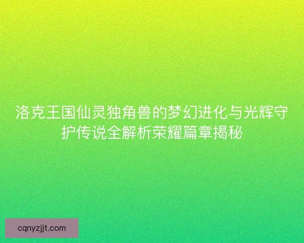 洛克王国仙灵独角兽的梦幻进化与光辉守护传说全解析荣耀篇章揭秘