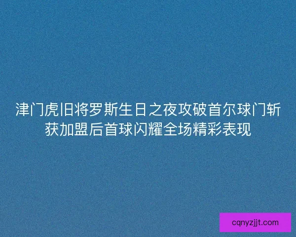 津门虎旧将罗斯生日之夜攻破首尔球门斩获加盟后首球闪耀全场精彩表现