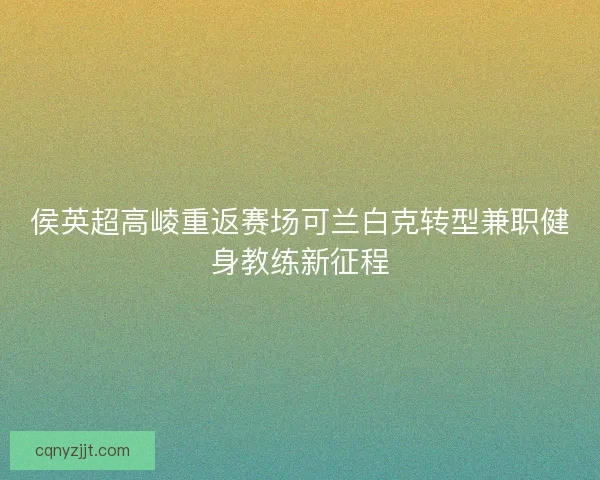 侯英超高崚重返赛场可兰白克转型兼职健身教练新征程 侯英超高崚重返赛场可兰白克转型兼职健身教练新征程