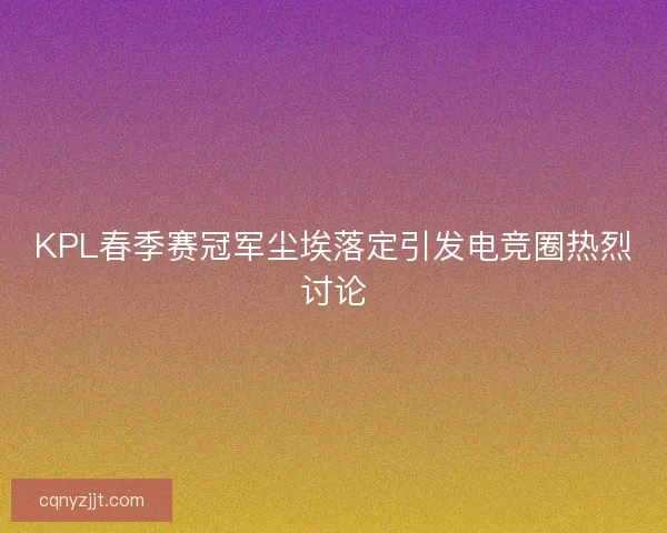 KPL春季赛冠军尘埃落定引发电竞圈热烈讨论 KPL春季赛冠军尘埃落定引发电竞圈热烈讨论