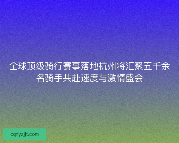 全球顶级骑行赛事落地杭州将汇聚五千余名骑手共赴速度与激情盛会 全球顶级骑行赛事落地杭州将汇聚五千余名骑手共赴速度与激情盛会